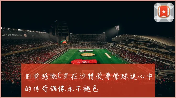 旧将感慨C罗在沙特受尊崇球迷心中的传奇偶像永不褪色
