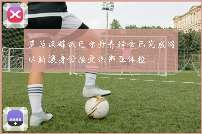 罗马诺确认巴尔丹齐转会已完成将以新援身份接受热那亚体检