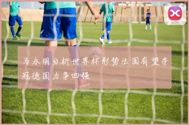 马永明分析世界杯形势法国有望夺冠德国力争四强