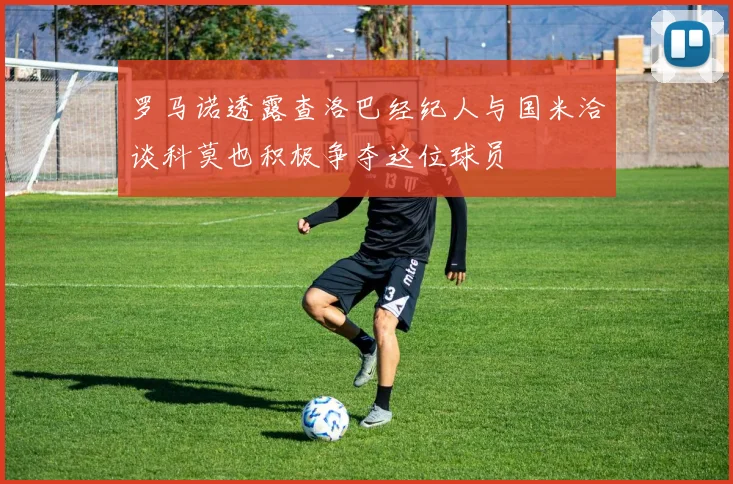 罗马诺透露查洛巴经纪人与国米洽谈科莫也积极争夺这位球员