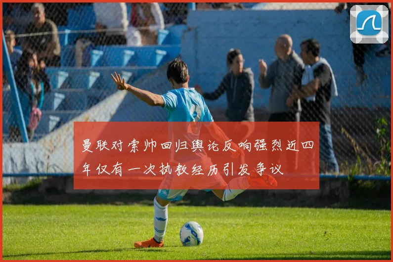 曼联对索帅回归舆论反响强烈近四年仅有一次执教经历引发争议