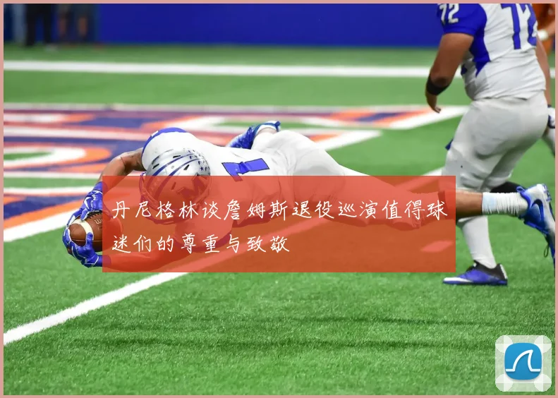 丹尼格林谈詹姆斯退役巡演值得球迷们的尊重与致敬