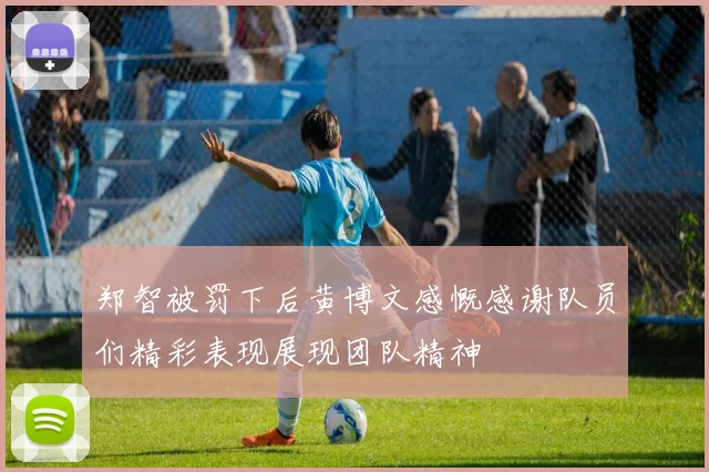 郑智被罚下后黄博文感慨感谢队员们精彩表现展现团队精神