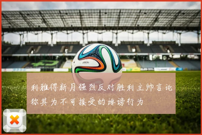利雅得新月强烈反对胜利主帅言论称其为不可接受的诽谤行为