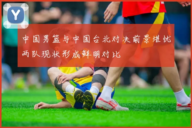 中国男篮与中国台北对决前景堪忧两队现状形成鲜明对比