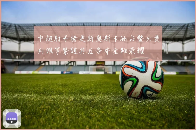 中超射手榜更新奥斯卡独占鳌头费利佩等紧随其后争夺金靴荣耀